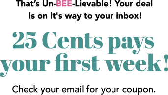 That’s Un-BEE-Lievable! Your deal is on it's way to your inbox! 25 Cents pays your first week! Check your email for your coupon.