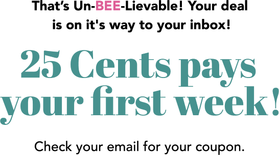 That’s Un-BEE-Lievable! Your deal is on it's way to your inbox! 25 Cents pays your first week! Check your email for your coupon.
