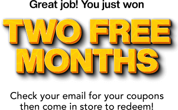 Great job! You just won TWO FREE MONTHS. Check your email for your coupons then come in store to reedem!