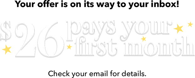 Your offer is on its way to your inbox! $26 pays your first month Check your email for details.