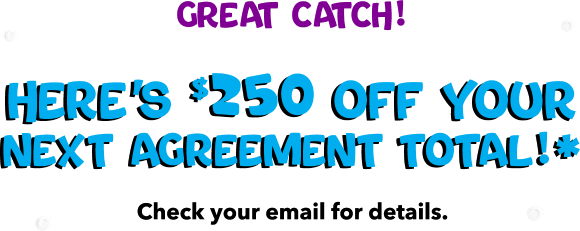 Great Catch! Here's $250 off your next agreement total!* Check your email for details.